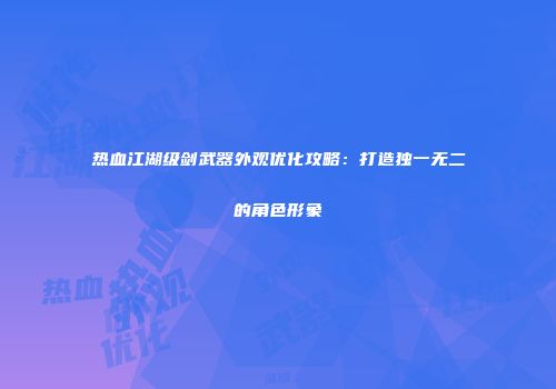热血江湖级剑武器外观优化攻略：打造独一无二的角色形象