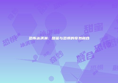 恐怖冰淇淋：甜蜜与恐惧的奇妙融合