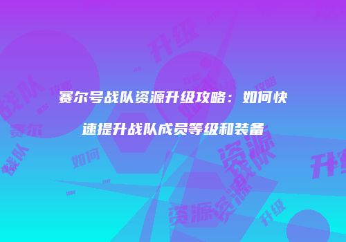 赛尔号战队资源升级攻略:如何快速提升战队成员等级和装备
