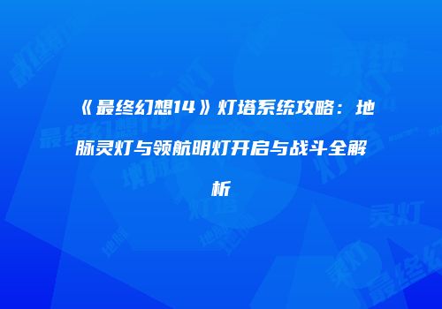 《最终幻想14》灯塔系统攻略：地脉灵灯与领航明灯开启与战斗全解析