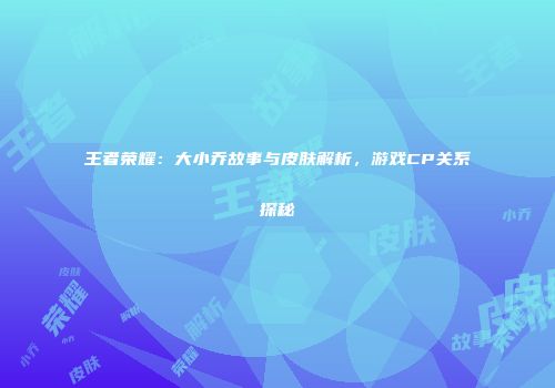 王者荣耀：大小乔故事与皮肤解析，游戏CP关系探秘