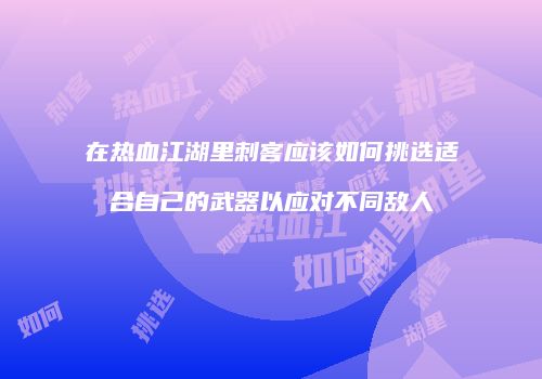 在热血江湖里刺客应该如何挑选适合自己的武器以应对不同敌人