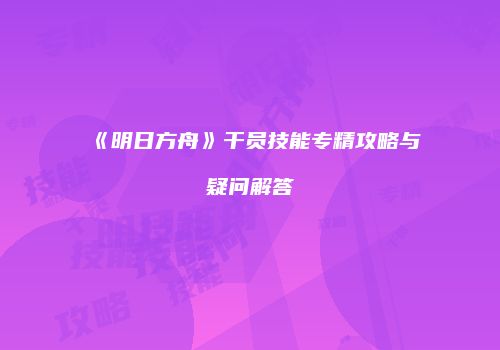 《明日方舟》干员技能专精攻略与疑问解答
