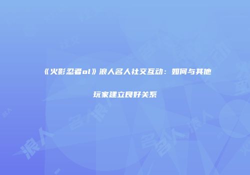 《火影忍者ol》浪人名人社交互动：如何与其他玩家建立良好关系