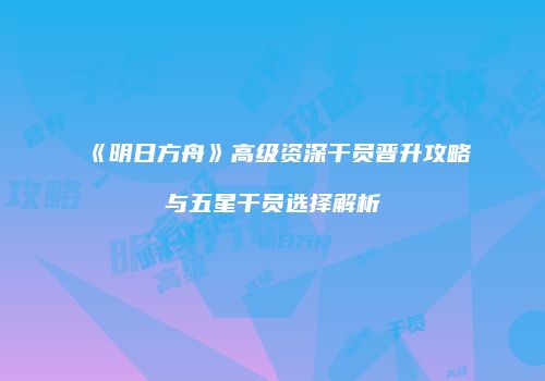 《明日方舟》高级资深干员晋升攻略与五星干员选择解析