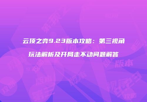 云顶之弈9.23版本攻略：第三视角玩法解析及开局走不动问题解答