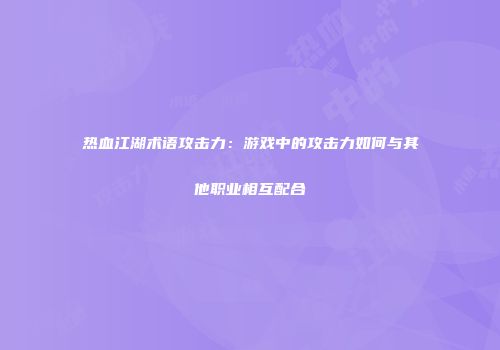 热血江湖术语攻击力：游戏中的攻击力如何与其他职业相互配合
