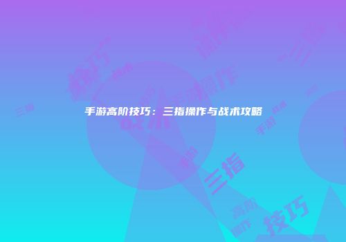手游高阶技巧：三指操作与战术攻略