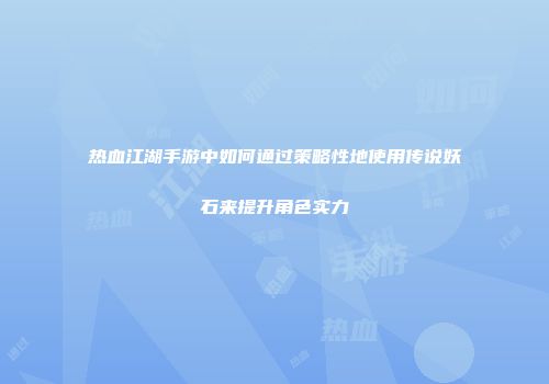 热血江湖手游中如何通过策略性地使用传说妖石来提升角色实力