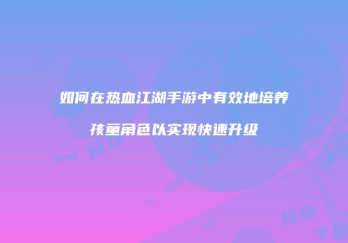 如何在热血江湖手游中有效地培养孩童角色以实现快速升级