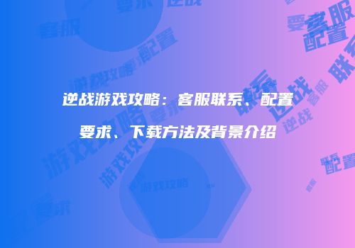 逆战游戏攻略：客服联系、配置要求、下载方法及背景介绍