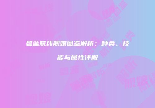 碧蓝航线舰娘图鉴解析：种类、技能与属性详解