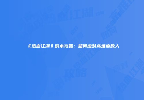 《热血江湖》副本攻略：如何应对高难度敌人