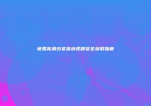 免费高清少女流水视频安全获取指南