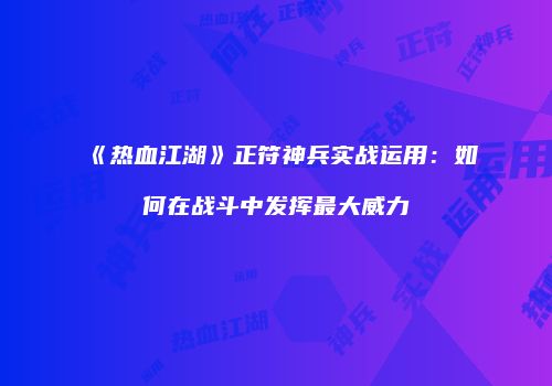《热血江湖》正符神兵实战运用：如何在战斗中发挥最大威力
