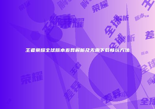 王者荣耀全球版本差异解析及无需下载畅玩方法