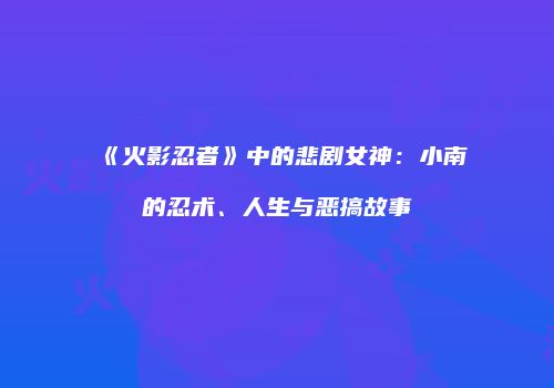 《火影忍者》中的悲剧女神：小南的忍术、人生与恶搞故事