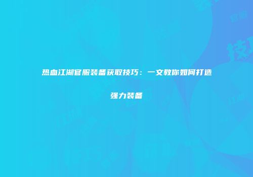 热血江湖官服装备获取技巧:一文教你如何打造强力装备