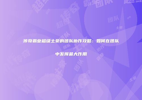 传奇霸业超级土豪的团队协作攻略：如何在团队中发挥最大作用