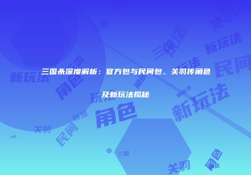 三国杀深度解析：官方包与民间包、关羽传角色及新玩法揭秘