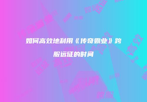 如何高效地利用《传奇霸业》跨服远征的时间