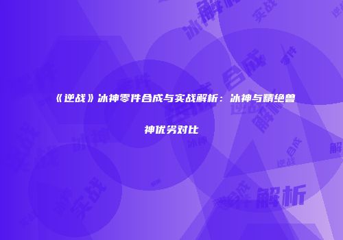《逆战》冰神零件合成与实战解析：冰神与精绝兽神优劣对比