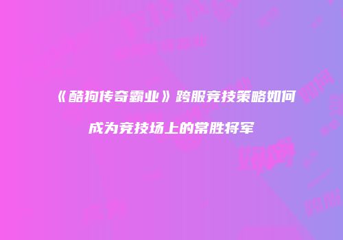 《酷狗传奇霸业》跨服竞技策略如何成为竞技场上的常胜将军