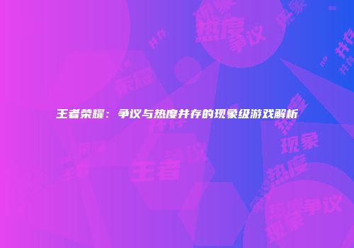 王者荣耀：争议与热度并存的现象级游戏解析