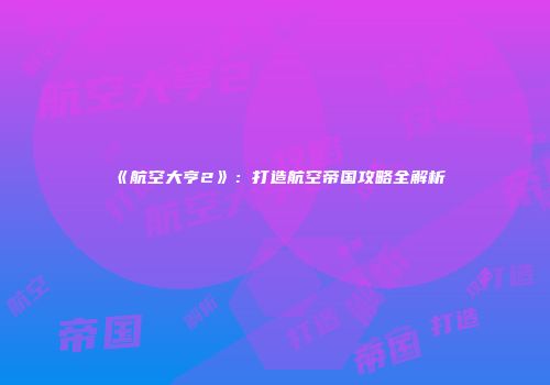 《航空大亨2》：打造航空帝国攻略全解析