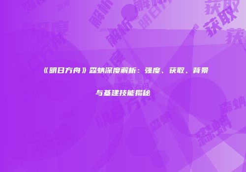 《明日方舟》森蚺深度解析：强度、获取、背景与基建技能揭秘