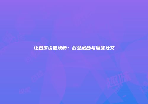 让合体设定焕新：创意融合与趣味社交