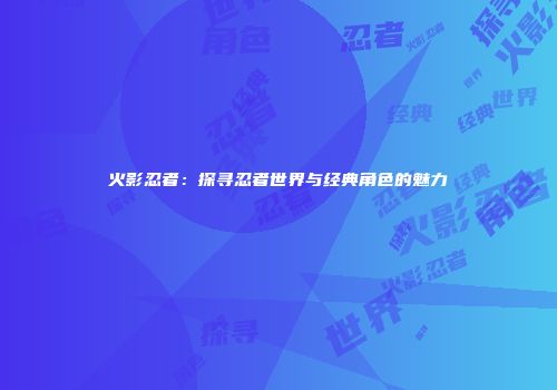 火影忍者：探寻忍者世界与经典角色的魅力