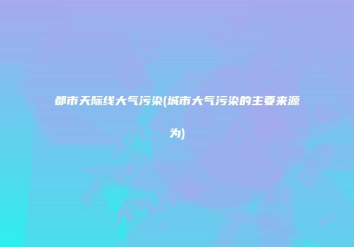 都市天际线大气污染(城市大气污染的主要来源为)