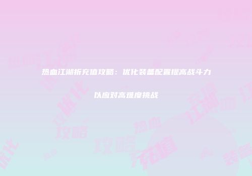 热血江湖折充值攻略：优化装备配置提高战斗力以应对高难度挑战
