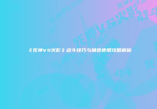 《死神VS火影》战斗技巧与角色使用攻略解析