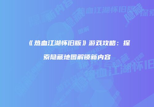 《热血江湖怀旧版》游戏攻略：探索隐藏地图解锁新内容