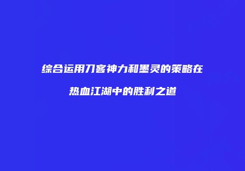 综合运用刀客神力和墨灵的策略在热血江湖中的胜利之道
