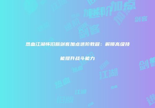 热血江湖怀旧版剑客加点进阶教程：解锁高级技能提升战斗能力