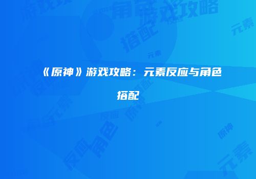 《原神》游戏攻略：元素反应与角色搭配