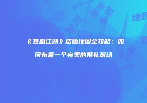 《热血江湖》结婚地图全攻略：如何布置一个完美的婚礼现场
