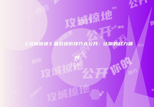 《攻城掠地》晶石进阶技巧大公开：让你的战力飙升