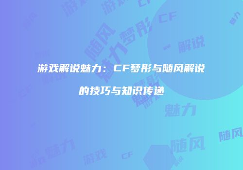 游戏解说魅力：CF梦彤与随风解说的技巧与知识传递