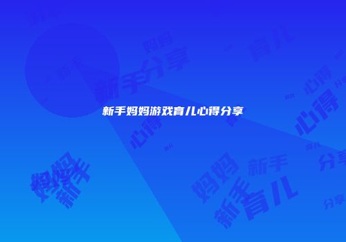 新手妈妈游戏育儿心得分享