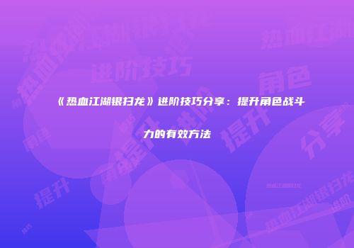 《热血江湖银扫龙》进阶技巧分享：提升角色战斗力的有效方法