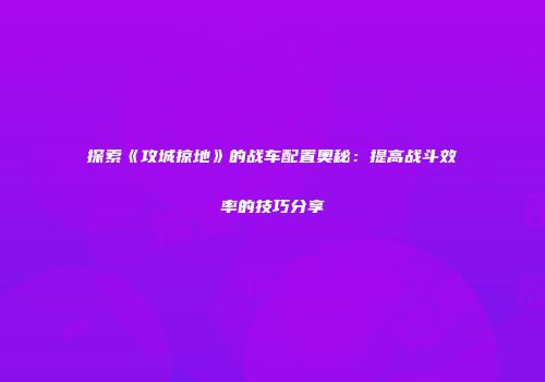 探索《攻城掠地》的战车配置奥秘：提高战斗效率的技巧分享