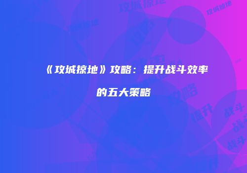 《攻城掠地》攻略：提升战斗效率的五大策略