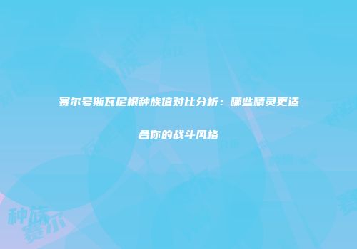 赛尔号斯瓦尼根种族值对比分析：哪些精灵更适合你的战斗风格