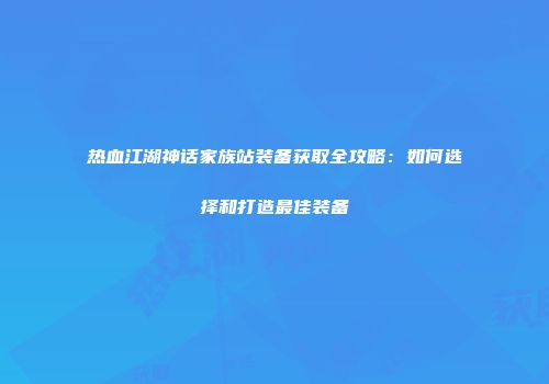 热血江湖神话家族站装备获取全攻略：如何选择和打造最佳装备