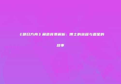《明日方舟》角色背景解析：博士的旅程与霜星的故事