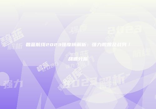 碧蓝航线2023强度榜解析：强力舰娘及战列／战巡分析